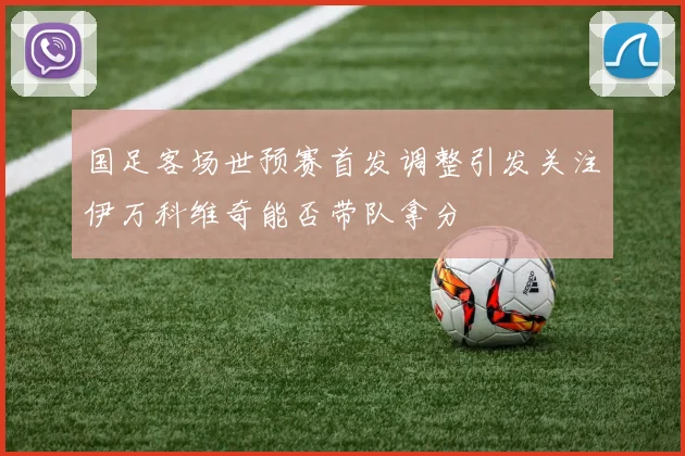 国足客场世预赛首发调整引发关注伊万科维奇能否带队拿分