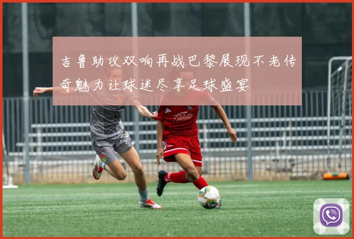 吉鲁助攻双响再战巴黎展现不老传奇魅力让球迷尽享足球盛宴