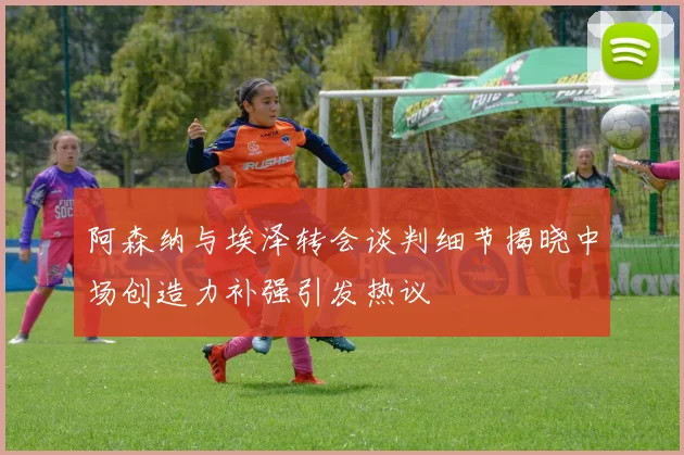 阿森纳与埃泽转会谈判细节揭晓中场创造力补强引发热议