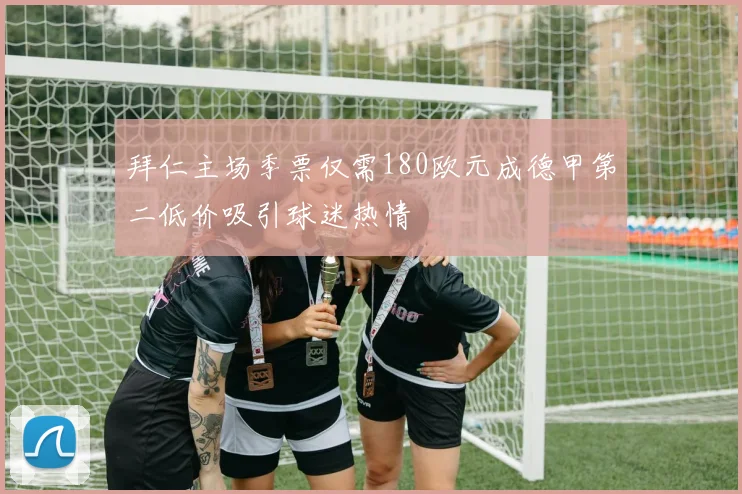 拜仁主场季票仅需180欧元成德甲第二低价吸引球迷热情