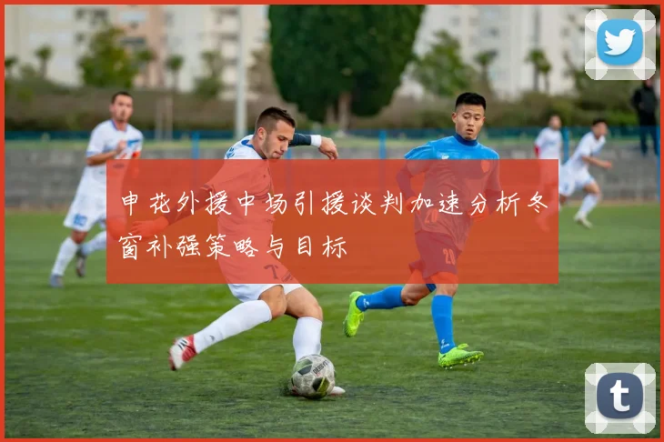 申花外援中场引援谈判加速分析冬窗补强策略与目标