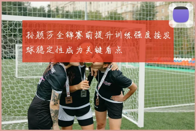 孙颖莎全锦赛前提升训练强度接发球稳定性成为关键看点